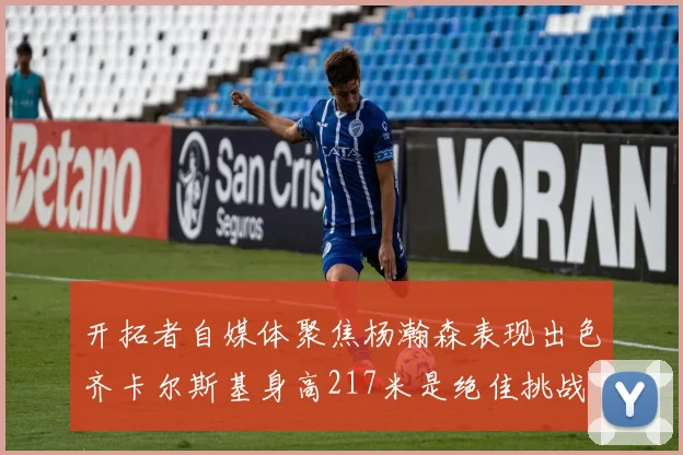 开拓者自媒体聚焦杨瀚森表现出色齐卡尔斯基身高217米是绝佳挑战