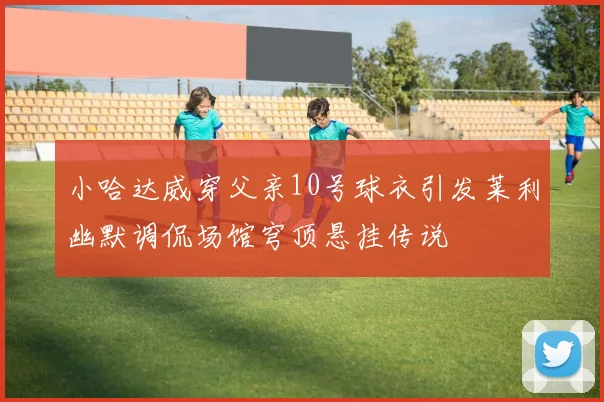 小哈达威穿父亲10号球衣引发莱利幽默调侃场馆穹顶悬挂传说