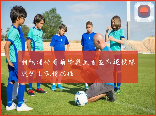利物浦传奇前锋奥里吉宣布退役球迷送上深情祝福