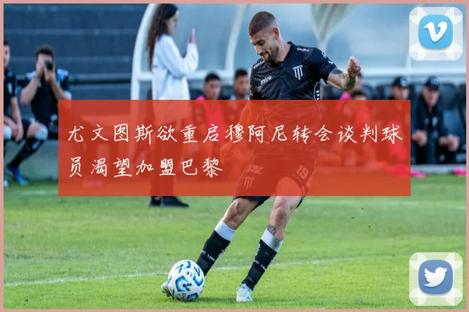 尤文图斯欲重启穆阿尼转会谈判球员渴望加盟巴黎