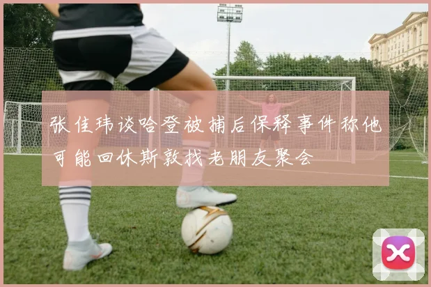 张佳玮谈哈登被捕后保释事件称他可能回休斯敦找老朋友聚会