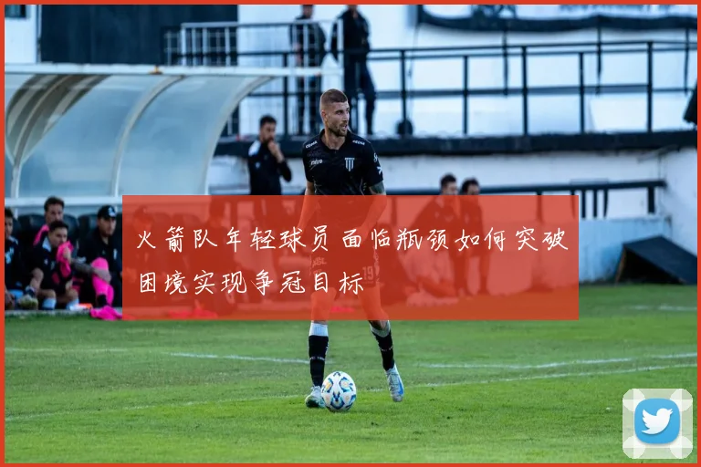 火箭队年轻球员面临瓶颈如何突破困境实现争冠目标