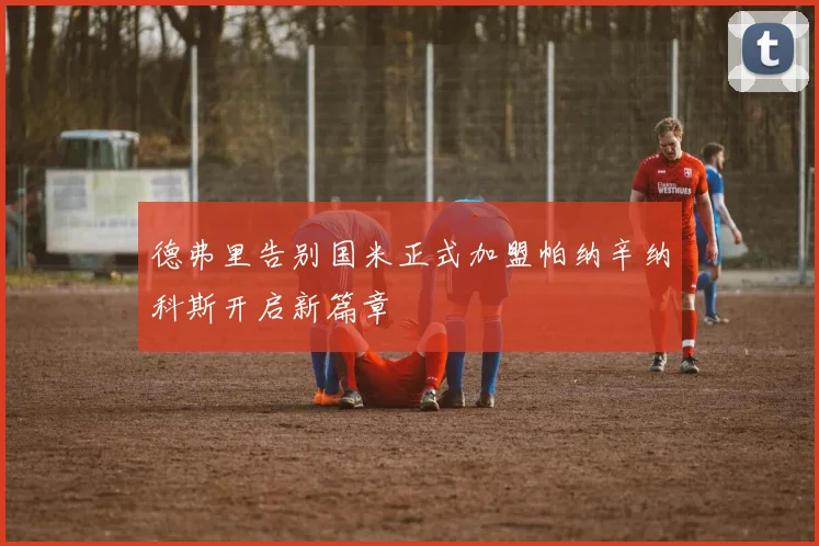 德弗里告别国米正式加盟帕纳辛纳科斯开启新篇章