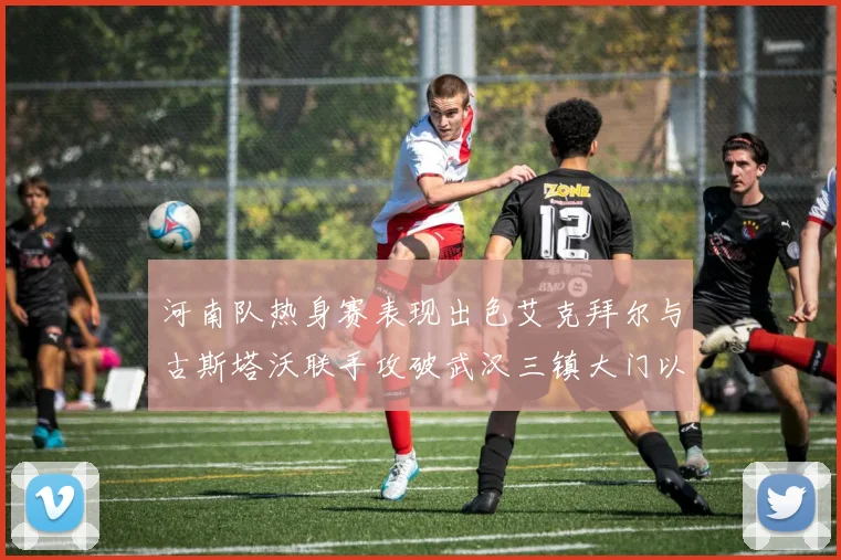 河南队热身赛表现出色艾克拜尔与古斯塔沃联手攻破武汉三镇大门以2-0获胜