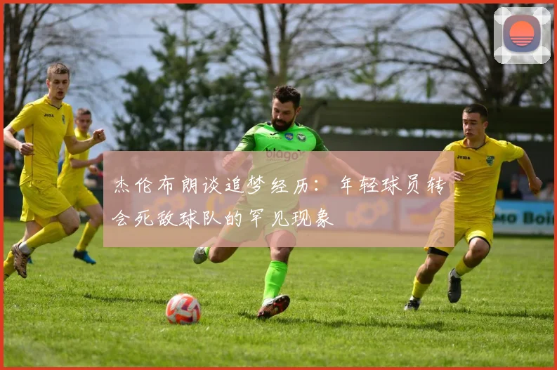 杰伦布朗谈追梦经历：年轻球员转会死敌球队的罕见现象