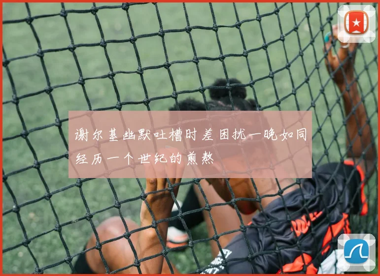 谢尔基幽默吐槽时差困扰一晚如同经历一个世纪的煎熬