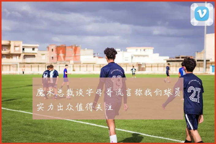 魔术总裁谈字母哥流言称我们球员实力出众值得关注