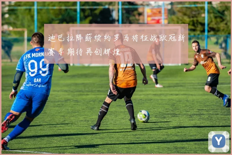 迪巴拉降薪续约罗马将征战欧冠新赛季期待再创辉煌