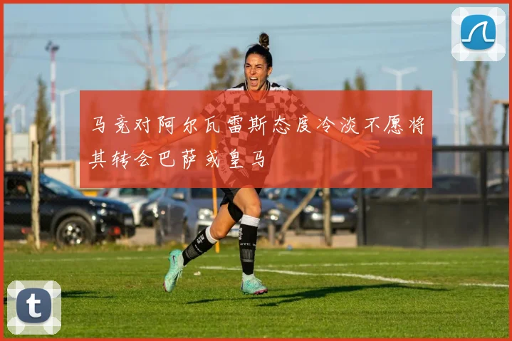 马竞对阿尔瓦雷斯态度冷淡不愿将其转会巴萨或皇马