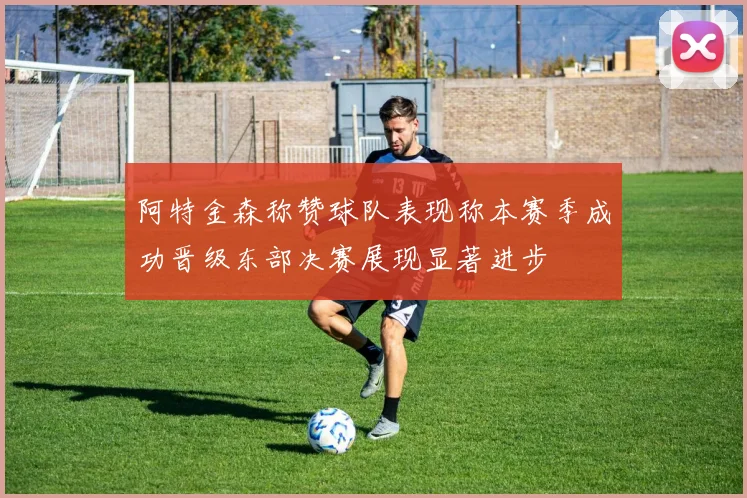 阿特金森称赞球队表现称本赛季成功晋级东部决赛展现显著进步