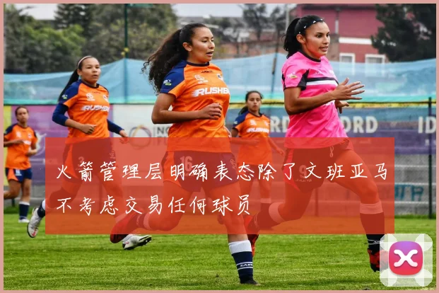 火箭管理层明确表态除了文班亚马不考虑交易任何球员