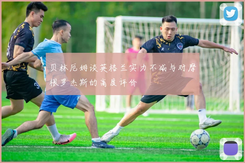 贝林厄姆谈英格兰实力不减与对摩根罗杰斯的高度评价