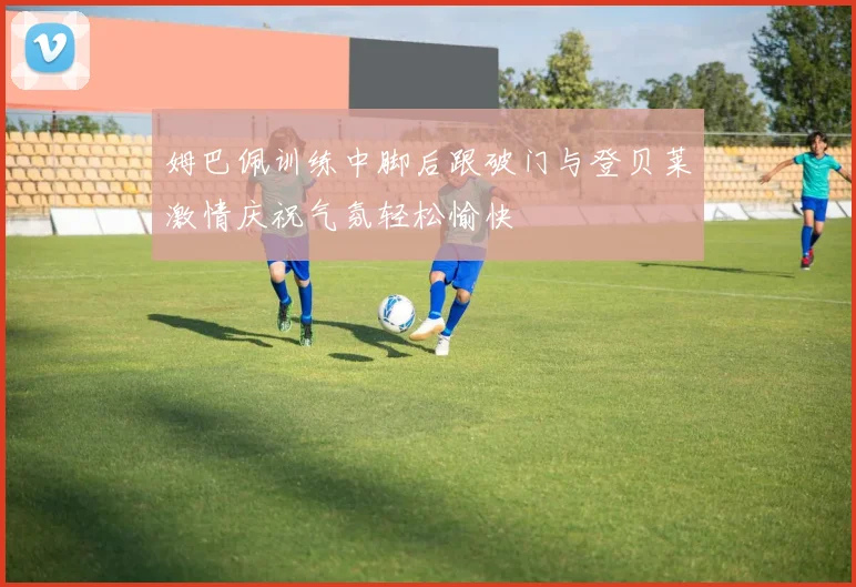 姆巴佩训练中脚后跟破门与登贝莱激情庆祝气氛轻松愉快