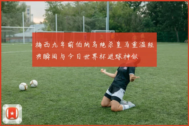 梅西九年前伯纳乌绝杀皇马重温经典瞬间与今日世界杯进球神似
