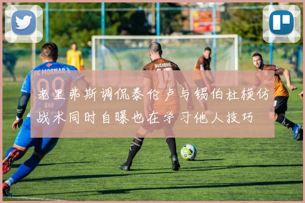 老里弗斯调侃泰伦卢与锡伯杜模仿战术同时自曝也在学习他人技巧