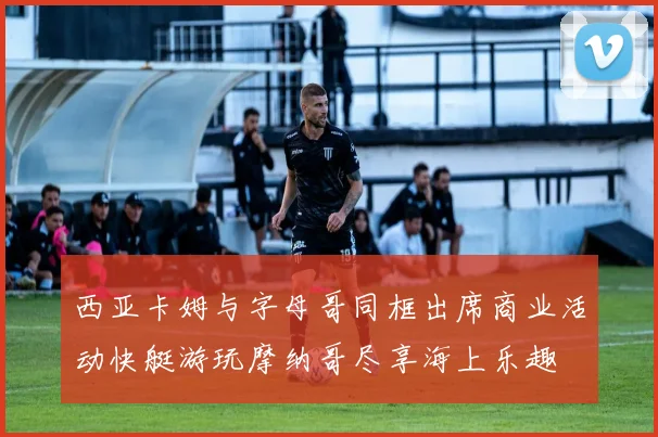 西亚卡姆与字母哥同框出席商业活动快艇游玩摩纳哥尽享海上乐趣