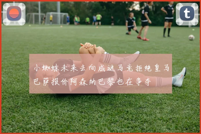 小蜘蛛未来去向成谜马竞拒绝皇马巴萨报价阿森纳巴黎也在争夺