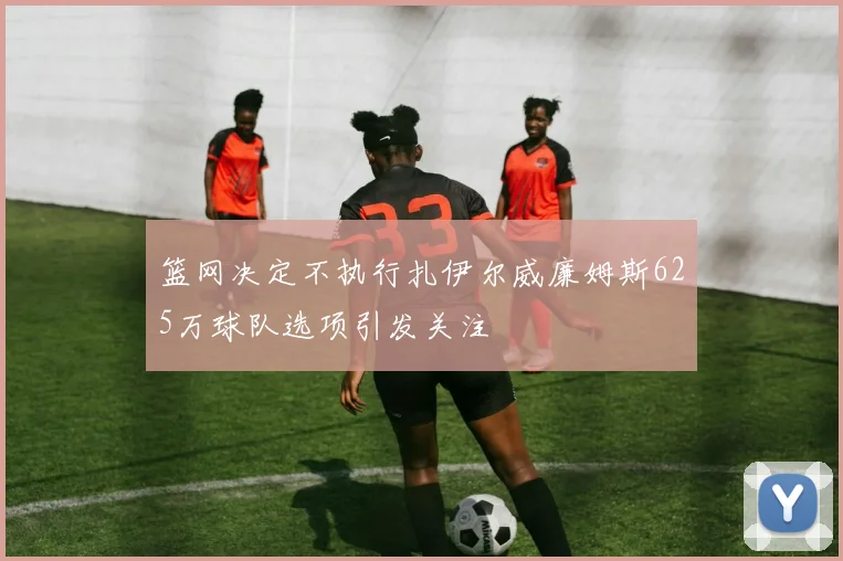 篮网决定不执行扎伊尔威廉姆斯625万球队选项引发关注