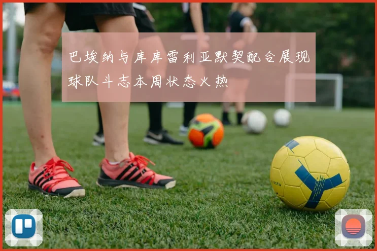 巴埃纳与库库雷利亚默契配合展现球队斗志本周状态火热