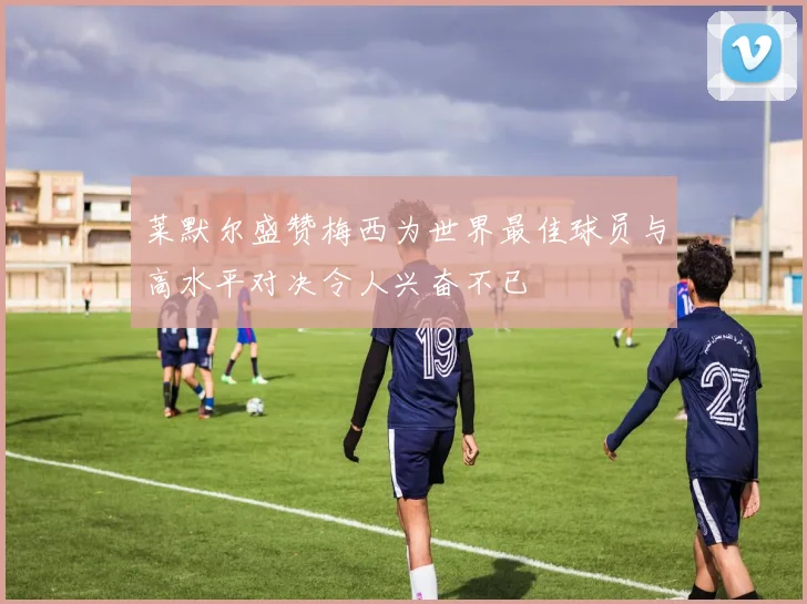 莱默尔盛赞梅西为世界最佳球员与高水平对决令人兴奋不已